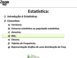 Esta%s&ca: 
1. Introdução 
à 
Esta1s2ca; 
2. Conceitos: 
a) Variáveis; 
b) Universo 
esta1s2co 
ou 
população 
esta1s2ca; 
c) Amostra; 
d) ROL; 
e) Classes; 
f) Tabelas 
de 
Frequência; 
g) Representação 
Gráfica 
de 
uma 
distribuição 
de 
Freq. 
 
