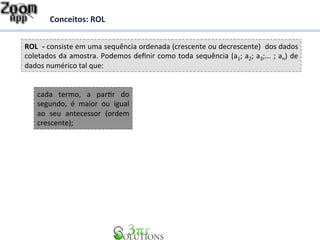 Conceitos: 
ROL 
ROL 
-­‐ 
consiste 
em 
uma 
sequência 
ordenada 
(crescente 
ou 
decrescente) 
dos 
dados 
coletados 
da 
amostra. 
Podemos 
definir 
como 
toda 
sequência 
(a1; 
a2; 
a3;... 
; 
an) 
de 
dados 
numérico 
tal 
que: 
cada 
termo, 
a 
parDr 
do 
segundo, 
é 
maior 
ou 
igual 
ao 
seu 
antecessor 
(ordem 
crescente); 
 