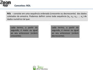 Conceitos: 
ROL 
ROL 
-­‐ 
consiste 
em 
uma 
sequência 
ordenada 
(crescente 
ou 
decrescente) 
dos 
dados 
coletados 
da 
amostra. 
Podemos 
definir 
como 
toda 
sequência 
(a1; 
a2; 
a3;... 
; 
an) 
de 
dados 
numérico 
tal 
que: 
cada 
termo, 
a 
parDr 
do 
segundo, 
é 
maior 
ou 
igual 
ao 
seu 
antecessor 
(ordem 
crescente); 
cada 
termo, 
a 
parDr 
do 
segundo, 
é 
menor 
ou 
igual 
ao 
seu 
antecessor 
(ordem 
decrescente). 
 