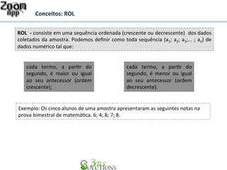 Conceitos: 
ROL 
ROL 
-­‐ 
consiste 
em 
uma 
sequência 
ordenada 
(crescente 
ou 
decrescente) 
dos 
dados 
coletados 
da 
amostra. 
Podemos 
definir 
como 
toda 
sequência 
(a1; 
a2; 
a3;... 
; 
an) 
de 
dados 
numérico 
tal 
que: 
cada 
termo, 
a 
parDr 
do 
segundo, 
é 
maior 
ou 
igual 
ao 
seu 
antecessor 
(ordem 
crescente); 
cada 
termo, 
a 
parDr 
do 
segundo, 
é 
menor 
ou 
igual 
ao 
seu 
antecessor 
(ordem 
decrescente). 
Exemplo: 
Os 
cinco 
alunos 
de 
uma 
amostra 
apresentaram 
as 
seguintes 
notas 
na 
prova 
bimestral 
de 
matemáDca. 
6; 
4; 
8; 
7; 
8. 
 