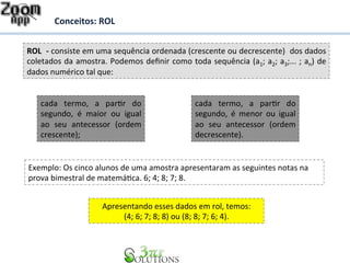 Conceitos: 
ROL 
ROL 
-­‐ 
consiste 
em 
uma 
sequência 
ordenada 
(crescente 
ou 
decrescente) 
dos 
dados 
coletados 
da 
amostra. 
Podemos 
definir 
como 
toda 
sequência 
(a1; 
a2; 
a3;... 
; 
an) 
de 
dados 
numérico 
tal 
que: 
cada 
termo, 
a 
parDr 
do 
segundo, 
é 
maior 
ou 
igual 
ao 
seu 
antecessor 
(ordem 
crescente); 
cada 
termo, 
a 
parDr 
do 
segundo, 
é 
menor 
ou 
igual 
ao 
seu 
antecessor 
(ordem 
decrescente). 
Exemplo: 
Os 
cinco 
alunos 
de 
uma 
amostra 
apresentaram 
as 
seguintes 
notas 
na 
prova 
bimestral 
de 
matemáDca. 
6; 
4; 
8; 
7; 
8. 
Apresentando 
esses 
dados 
em 
rol, 
temos: 
(4; 
6; 
7; 
8; 
8) 
ou 
(8; 
8; 
7; 
6; 
4). 
 