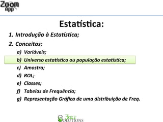 Esta%s&ca: 
1. Introdução 
à 
Esta1s2ca; 
2. Conceitos: 
a) Variáveis; 
b) Universo 
esta1s2co 
ou 
população 
esta1s2ca; 
c) Amostra; 
d) ROL; 
e) Classes; 
f) Tabelas 
de 
Frequência; 
g) Representação 
Gráfica 
de 
uma 
distribuição 
de 
Freq. 
 