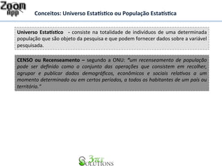 Conceitos: 
Universo 
Esta%s&co 
ou 
População 
Esta%s&ca 
Universo 
Esta%s&co 
-­‐ 
consiste 
na 
totalidade 
de 
indivíduos 
de 
uma 
determinada 
população 
que 
são 
objeto 
da 
pesquisa 
e 
que 
podem 
fornecer 
dados 
sobre 
a 
variável 
pesquisada. 
CENSO 
ou 
Recenseamento 
– 
segundo 
a 
ONU: 
“um 
recenseamento 
de 
população 
pode 
ser 
definido 
como 
o 
conjunto 
das 
operações 
que 
consistem 
em 
recolher, 
agrupar 
e 
publicar 
dados 
demográficos, 
econômicos 
e 
sociais 
rela<vos 
a 
um 
momento 
determinado 
ou 
em 
certos 
períodos, 
a 
todos 
os 
habitantes 
de 
um 
país 
ou 
território.“ 
 