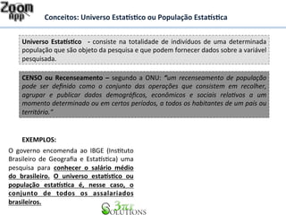 Conceitos: 
Universo 
Esta%s&co 
ou 
População 
Esta%s&ca 
Universo 
Esta%s&co 
-­‐ 
consiste 
na 
totalidade 
de 
indivíduos 
de 
uma 
determinada 
população 
que 
são 
objeto 
da 
pesquisa 
e 
que 
podem 
fornecer 
dados 
sobre 
a 
variável 
pesquisada. 
CENSO 
ou 
Recenseamento 
– 
segundo 
a 
ONU: 
“um 
recenseamento 
de 
população 
pode 
ser 
definido 
como 
o 
conjunto 
das 
operações 
que 
consistem 
em 
recolher, 
agrupar 
e 
publicar 
dados 
demográficos, 
econômicos 
e 
sociais 
rela<vos 
a 
um 
momento 
determinado 
ou 
em 
certos 
períodos, 
a 
todos 
os 
habitantes 
de 
um 
país 
ou 
território.“ 
EXEMPLOS: 
O 
governo 
encomenda 
ao 
IBGE 
(InsDtuto 
Brasileiro 
de 
Geografia 
e 
EstaFsDca) 
uma 
pesquisa 
para 
conhecer 
o 
salário 
médio 
do 
brasileiro. 
O 
universo 
esta%s&co 
ou 
população 
esta%s&ca 
é, 
nesse 
caso, 
o 
conjunto 
de 
todos 
os 
assalariados 
brasileiros. 
 