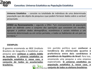 Conceitos: 
Universo 
Esta%s&co 
ou 
População 
Esta%s&ca 
Universo 
Esta%s&co 
-­‐ 
consiste 
na 
totalidade 
de 
indivíduos 
de 
uma 
determinada 
população 
que 
são 
objeto 
da 
pesquisa 
e 
que 
podem 
fornecer 
dados 
sobre 
a 
variável 
pesquisada. 
CENSO 
ou 
Recenseamento 
– 
segundo 
a 
ONU: 
“um 
recenseamento 
de 
população 
pode 
ser 
definido 
como 
o 
conjunto 
das 
operações 
que 
consistem 
em 
recolher, 
agrupar 
e 
publicar 
dados 
demográficos, 
econômicos 
e 
sociais 
rela<vos 
a 
um 
momento 
determinado 
ou 
em 
certos 
períodos, 
a 
todos 
os 
habitantes 
de 
um 
país 
ou 
território.“ 
EXEMPLOS: 
O 
governo 
encomenda 
ao 
IBGE 
(InsDtuto 
Brasileiro 
de 
Geografia 
e 
EstaFsDca) 
uma 
pesquisa 
para 
conhecer 
o 
salário 
médio 
do 
brasileiro. 
O 
universo 
esta%s&co 
ou 
população 
esta%s&ca 
é, 
nesse 
caso, 
o 
conjunto 
de 
todos 
os 
assalariados 
brasileiros. 
Um 
parDdo 
políDco 
quer 
conhecer 
a 
tendência 
do 
eleitorado 
quanto 
à 
preferência 
entre 
dois 
candidatos 
à 
presidência 
da 
República 
do 
Brasil. 
Para 
isso, 
encomenda 
uma 
pesquisa 
a 
uma 
empresa 
especializada. 
O 
universo 
esta%s&co 
ou 
população 
esta%s&ca 
é, 
nesse 
caso, 
o 
conjunto 
de 
todos 
os 
eleitores 
brasileiros. 
 