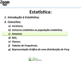 Esta%s&ca: 
1. Introdução 
à 
Esta1s2ca; 
2. Conceitos: 
a) Variáveis; 
b) Universo 
esta1s2co 
ou 
população 
esta1s2ca; 
c) Amostra; 
d) ROL; 
e) Classes; 
f) Tabelas 
de 
Frequência; 
g) Representação 
Gráfica 
de 
uma 
distribuição 
de 
Freq. 
 