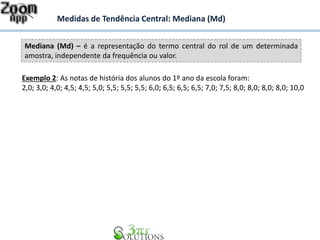 Mediana (Md) – é a representação do termo central do rol de um determinada
amostra, independente da frequência ou valor.
Medidas de Tendência Central: Mediana (Md)
Exemplo 2: As notas de história dos alunos do 1º ano da escola foram:
2,0; 3,0; 4,0; 4,5; 4,5; 5,0; 5,5; 5,5; 5,5; 6,0; 6,5; 6,5; 6,5; 7,0; 7,5; 8,0; 8,0; 8,0; 8,0; 10,0
 