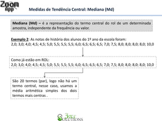Mediana (Md) – é a representação do termo central do rol de um determinada
amostra, independente da frequência ou valor.
Medidas de Tendência Central: Mediana (Md)
Exemplo 2: As notas de história dos alunos do 1º ano da escola foram:
2,0; 3,0; 4,0; 4,5; 4,5; 5,0; 5,5; 5,5; 5,5; 6,0; 6,5; 6,5; 6,5; 7,0; 7,5; 8,0; 8,0; 8,0; 8,0; 10,0
Como já estão em ROL:
2,0; 3,0; 4,0; 4,5; 4,5; 5,0; 5,5; 5,5; 5,5; 6,0; 6,5; 6,5; 6,5; 7,0; 7,5; 8,0; 8,0; 8,0; 8,0; 10,0
São 20 termos (par), logo não há um
termo central, nesse caso, usamos a
média aritmética simples dos dois
termos mais centras .
 