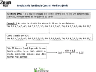Mediana (Md) – é a representação do termo central do rol de um determinada
amostra, independente da frequência ou valor.
Medidas de Tendência Central: Mediana (Md)
Exemplo 2: As notas de história dos alunos do 1º ano da escola foram:
2,0; 3,0; 4,0; 4,5; 4,5; 5,0; 5,5; 5,5; 5,5; 6,0; 6,5; 6,5; 6,5; 7,0; 7,5; 8,0; 8,0; 8,0; 8,0; 10,0
Como já estão em ROL:
2,0; 3,0; 4,0; 4,5; 4,5; 5,0; 5,5; 5,5; 5,5; 6,0; 6,5; 6,5; 6,5; 7,0; 7,5; 8,0; 8,0; 8,0; 8,0; 10,0
São 20 termos (par), logo não há um
termo central, nesse caso, usamos a
média aritmética simples dos dois
termos mais centras .
 