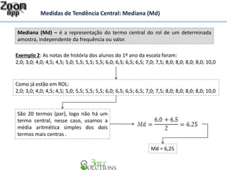 Mediana (Md) – é a representação do termo central do rol de um determinada
amostra, independente da frequência ou valor.
Medidas de Tendência Central: Mediana (Md)
Exemplo 2: As notas de história dos alunos do 1º ano da escola foram:
2,0; 3,0; 4,0; 4,5; 4,5; 5,0; 5,5; 5,5; 5,5; 6,0; 6,5; 6,5; 6,5; 7,0; 7,5; 8,0; 8,0; 8,0; 8,0; 10,0
Como já estão em ROL:
2,0; 3,0; 4,0; 4,5; 4,5; 5,0; 5,5; 5,5; 5,5; 6,0; 6,5; 6,5; 6,5; 7,0; 7,5; 8,0; 8,0; 8,0; 8,0; 10,0
São 20 termos (par), logo não há um
termo central, nesse caso, usamos a
média aritmética simples dos dois
termos mais centras .
Md = 6,25
 