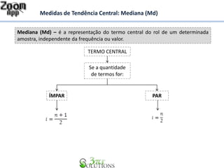 Mediana (Md) – é a representação do termo central do rol de um determinada
amostra, independente da frequência ou valor.
Medidas de Tendência Central: Mediana (Md)
Se a quantidade
de termos for:
ÍMPAR PAR
TERMO CENTRAL
 