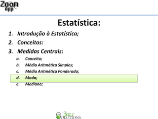 Estatística:
1. Introdução à Estatística;
2. Conceitos:
3. Medidas Centrais:
a. Conceito;
b. Média Aritmética Simples;
c. Média Aritmética Ponderada;
d. Moda;
e. Mediana;
 