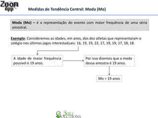 Moda (Mo) – é a representação do evento com maior frequência de uma séria
amostral.
Medidas de Tendência Central: Moda (Mo)
Exemplo: Consideremos as idades, em anos, dos dez atletas que representaram o
colégio nos últimos jogos interestaduais: 16, 19, 19, 22, 17, 19, 19, 17, 18, 18.
A idade de maior frequência
possível é 19 anos.
Por isso dizemos que a moda
dessa amostra é 19 anos.
Mo = 19 anos
 