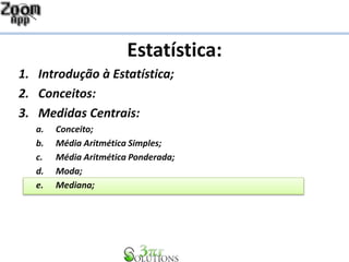 Estatística:
1. Introdução à Estatística;
2. Conceitos:
3. Medidas Centrais:
a. Conceito;
b. Média Aritmética Simples;
c. Média Aritmética Ponderada;
d. Moda;
e. Mediana;
 