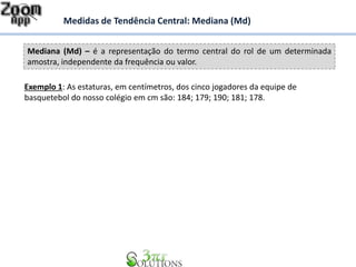 Mediana (Md) – é a representação do termo central do rol de um determinada
amostra, independente da frequência ou valor.
Medidas de Tendência Central: Mediana (Md)
Exemplo 1: As estaturas, em centímetros, dos cinco jogadores da equipe de
basquetebol do nosso colégio em cm são: 184; 179; 190; 181; 178.
 