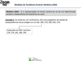 Mediana (Md) – é a representação do termo central do rol de um determinada
amostra, independente da frequência ou valor.
Medidas de Tendência Central: Mediana (Md)
Exemplo 1: As estaturas, em centímetros, dos cinco jogadores da equipe de
basquetebol do nosso colégio em cm são: 184; 179; 190; 181; 178.
Colocando em ROL, teremos:
178, 179, 181, 184, 190
 