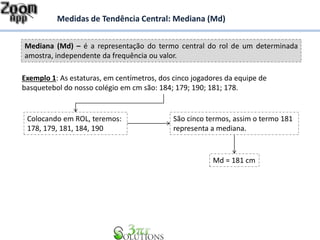 Mediana (Md) – é a representação do termo central do rol de um determinada
amostra, independente da frequência ou valor.
Medidas de Tendência Central: Mediana (Md)
Exemplo 1: As estaturas, em centímetros, dos cinco jogadores da equipe de
basquetebol do nosso colégio em cm são: 184; 179; 190; 181; 178.
Colocando em ROL, teremos:
178, 179, 181, 184, 190
São cinco termos, assim o termo 181
representa a mediana.
Md = 181 cm
 