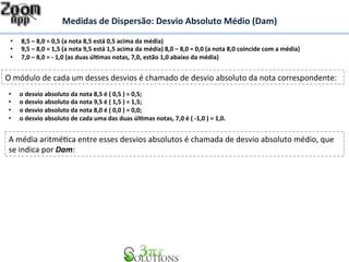 Medidas 
de 
Dispersão: 
Desvio 
Absoluto 
Médio 
(Dam) 
• 8,5 
– 
8,0 
= 
0,5 
(a 
nota 
8,5 
está 
0,5 
acima 
da 
média) 
• 9,5 
– 
8,0 
= 
1,5 
(a 
nota 
9,5 
está 
1,5 
acima 
da 
média) 
8,0 
– 
8,0 
= 
0,0 
(a 
nota 
8,0 
coincide 
com 
a 
média) 
• 7,0 
– 
8,0 
= 
-­‐ 
1,0 
(as 
duas 
úl&mas 
notas, 
7,0, 
estão 
1,0 
abaixo 
da 
média) 
O 
módulo 
de 
cada 
um 
desses 
desvios 
é 
chamado 
de 
desvio 
absoluto 
da 
nota 
correspondente: 
• o 
desvio 
absoluto 
da 
nota 
8,5 
é 
( 
0,5 
) 
= 
0,5; 
• o 
desvio 
absoluto 
da 
nota 
9,5 
é 
( 
1,5 
) 
= 
1,5; 
• o 
desvio 
absoluto 
da 
nota 
8,0 
é 
( 
0,0 
) 
= 
0,0; 
• o 
desvio 
absoluto 
de 
cada 
uma 
das 
duas 
úl&mas 
notas, 
7,0 
é 
( 
-­‐1,0 
) 
= 
1,0. 
A 
média 
aritméBca 
entre 
esses 
desvios 
absolutos 
é 
chamada 
de 
desvio 
absoluto 
médio, 
que 
se 
indica 
por 
Dam: 
 