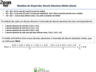 Medidas 
de 
Dispersão: 
Desvio 
Absoluto 
Médio 
(Dam) 
• 8,5 
– 
8,0 
= 
0,5 
(a 
nota 
8,5 
está 
0,5 
acima 
da 
média) 
• 9,5 
– 
8,0 
= 
1,5 
(a 
nota 
9,5 
está 
1,5 
acima 
da 
média) 
8,0 
– 
8,0 
= 
0,0 
(a 
nota 
8,0 
coincide 
com 
a 
média) 
• 7,0 
– 
8,0 
= 
-­‐ 
1,0 
(as 
duas 
úl&mas 
notas, 
7,0, 
estão 
1,0 
abaixo 
da 
média) 
O 
módulo 
de 
cada 
um 
desses 
desvios 
é 
chamado 
de 
desvio 
absoluto 
da 
nota 
correspondente: 
• o 
desvio 
absoluto 
da 
nota 
8,5 
é 
( 
0,5 
) 
= 
0,5; 
• o 
desvio 
absoluto 
da 
nota 
9,5 
é 
( 
1,5 
) 
= 
1,5; 
• o 
desvio 
absoluto 
da 
nota 
8,0 
é 
( 
0,0 
) 
= 
0,0; 
• o 
desvio 
absoluto 
de 
cada 
uma 
das 
duas 
úl&mas 
notas, 
7,0 
é 
( 
-­‐1,0 
) 
= 
1,0. 
A 
média 
aritméBca 
entre 
esses 
desvios 
absolutos 
é 
chamada 
de 
desvio 
absoluto 
médio, 
que 
se 
indica 
por 
Dam: 
 