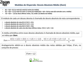 Medidas 
de 
Dispersão: 
Desvio 
Absoluto 
Médio 
(Dam) 
• 8,5 
– 
8,0 
= 
0,5 
(a 
nota 
8,5 
está 
0,5 
acima 
da 
média) 
• 9,5 
– 
8,0 
= 
1,5 
(a 
nota 
9,5 
está 
1,5 
acima 
da 
média) 
8,0 
– 
8,0 
= 
0,0 
(a 
nota 
8,0 
coincide 
com 
a 
média) 
• 7,0 
– 
8,0 
= 
-­‐ 
1,0 
(as 
duas 
úl&mas 
notas, 
7,0, 
estão 
1,0 
abaixo 
da 
média) 
O 
módulo 
de 
cada 
um 
desses 
desvios 
é 
chamado 
de 
desvio 
absoluto 
da 
nota 
correspondente: 
• o 
desvio 
absoluto 
da 
nota 
8,5 
é 
( 
0,5 
) 
= 
0,5; 
• o 
desvio 
absoluto 
da 
nota 
9,5 
é 
( 
1,5 
) 
= 
1,5; 
• o 
desvio 
absoluto 
da 
nota 
8,0 
é 
( 
0,0 
) 
= 
0,0; 
• o 
desvio 
absoluto 
de 
cada 
uma 
das 
duas 
úl&mas 
notas, 
7,0 
é 
( 
-­‐1,0 
) 
= 
1,0. 
A 
média 
aritméBca 
entre 
esses 
desvios 
absolutos 
é 
chamada 
de 
desvio 
absoluto 
médio, 
que 
se 
indica 
por 
Dam: 
Analogamente 
obtém-­‐se 
o 
desvio 
absoluto 
médio 
das 
notas 
obBdas 
por 
Felipe, 
D’am, 
no 
conjunto 
de 
provas: 
D’am 
= 
1,2 
 