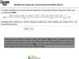 Medidas 
de 
Dispersão: 
Desvio 
Absoluto 
Médio 
(Dam) 
A 
média 
aritméBca 
entre 
esses 
desvios 
absolutos 
é 
chamada 
de 
desvio 
absoluto 
médio, 
que 
se 
indica 
por 
Dam: 
Analogamente 
obtém-­‐se 
o 
desvio 
absoluto 
médio 
das 
notas 
obBdas 
por 
Felipe, 
D’am, 
no 
conjunto 
de 
provas: 
D’am 
= 
1,2 
Temos 
que 
as 
notas 
de 
Leonor 
estão, 
em 
média, 
0,8 
acima 
ou 
abaixo 
da 
média 
aritméBca 
8; 
enquanto 
as 
notas 
de 
Felipe 
estão 
em 
média 
1,2 
acima 
ou 
abaixo 
da 
média 
aritméBca 
8. 
Com 
base 
no 
Dam, 
conclui-­‐se 
que 
Leonor 
teve 
um 
desempenho 
mais 
regular 
que 
Felipe 
e, 
por 
isso, 
merece 
a 
vaga. 
 