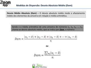 Medidas 
de 
Dispersão: 
Desvio 
Absoluto 
Médio 
(Dam) 
Desvio 
Médio 
Absoluto 
(Dam) 
– 
O 
desvio 
absoluto 
médio 
mede 
o 
afastamento 
médio 
dos 
elementos 
da 
amostra 
em 
relação 
à 
média 
aritméBca. 
Sendo 
x 
a 
média 
aritméBca 
de 
uma 
amostra 
de 
números 
x1, 
x2, 
x3, 
..., 
xn, 
chama-­‐se 
desvio 
absoluto 
médio, 
que 
se 
indica 
por 
Dam, 
o 
número: 
ou 
 