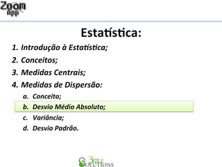 Esta%s&ca: 
1. Introdução 
à 
Esta1s2ca; 
2. Conceitos; 
3. Medidas 
Centrais; 
4. Medidas 
de 
Dispersão: 
a. Conceito; 
b. Desvio 
Médio 
Absoluto; 
c. Variância; 
d. Desvio 
Padrão. 
 