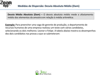 Medidas 
de 
Dispersão: 
Desvio 
Absoluto 
Médio 
(Dam) 
Desvio 
Médio 
Absoluto 
(Dam) 
– 
O 
desvio 
absoluto 
médio 
mede 
o 
afastamento 
médio 
dos 
elementos 
da 
amostra 
em 
relação 
à 
média 
aritméBca. 
Exemplo: 
Para 
preencher 
uma 
vaga 
de 
gerente 
de 
produção, 
o 
departamento 
de 
recursos 
humanos 
de 
uma 
empresa 
realizou 
um 
teste 
com 
vários 
candidatos, 
selecionando 
os 
dois 
melhores: 
Leonor 
e 
Felipe. 
A 
tabela 
abaixo 
mostra 
os 
desempenhos 
dos 
dois 
candidatos 
nas 
provas 
a 
que 
se 
submeteram: 
 