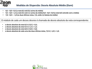 Medidas de Dispersão: Desvio Absoluto Médio (Dam)
• 8,5 – 8,0 = 0,5 (a nota 8,5 está 0,5 acima da média)
• 9,5 – 8,0 = 1,5 (a nota 9,5 está 1,5 acima da média) 8,0 – 8,0 = 0,0 (a nota 8,0 coincide com a média)
• 7,0 – 8,0 = - 1,0 (as duas últimas notas, 7,0, estão 1,0 abaixo da média)
O módulo de cada um desses desvios é chamado de desvio absoluto da nota correspondente:
• o desvio absoluto da nota 8,5 é ( 0,5 ) = 0,5;
• o desvio absoluto da nota 9,5 é ( 1,5 ) = 1,5;
• o desvio absoluto da nota 8,0 é ( 0,0 ) = 0,0;
• o desvio absoluto de cada uma das duas últimas notas, 7,0 é ( -1,0 ) = 1,0.
 