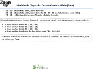 Medidas de Dispersão: Desvio Absoluto Médio (Dam)
• 8,5 – 8,0 = 0,5 (a nota 8,5 está 0,5 acima da média)
• 9,5 – 8,0 = 1,5 (a nota 9,5 está 1,5 acima da média) 8,0 – 8,0 = 0,0 (a nota 8,0 coincide com a média)
• 7,0 – 8,0 = - 1,0 (as duas últimas notas, 7,0, estão 1,0 abaixo da média)
O módulo de cada um desses desvios é chamado de desvio absoluto da nota correspondente:
• o desvio absoluto da nota 8,5 é ( 0,5 ) = 0,5;
• o desvio absoluto da nota 9,5 é ( 1,5 ) = 1,5;
• o desvio absoluto da nota 8,0 é ( 0,0 ) = 0,0;
• o desvio absoluto de cada uma das duas últimas notas, 7,0 é ( -1,0 ) = 1,0.
A média aritmética entre esses desvios absolutos é chamada de desvio absoluto médio, que
se indica por Dam:
 