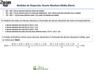 Medidas de Dispersão: Desvio Absoluto Médio (Dam)
• 8,5 – 8,0 = 0,5 (a nota 8,5 está 0,5 acima da média)
• 9,5 – 8,0 = 1,5 (a nota 9,5 está 1,5 acima da média) 8,0 – 8,0 = 0,0 (a nota 8,0 coincide com a média)
• 7,0 – 8,0 = - 1,0 (as duas últimas notas, 7,0, estão 1,0 abaixo da média)
O módulo de cada um desses desvios é chamado de desvio absoluto da nota correspondente:
• o desvio absoluto da nota 8,5 é ( 0,5 ) = 0,5;
• o desvio absoluto da nota 9,5 é ( 1,5 ) = 1,5;
• o desvio absoluto da nota 8,0 é ( 0,0 ) = 0,0;
• o desvio absoluto de cada uma das duas últimas notas, 7,0 é ( -1,0 ) = 1,0.
A média aritmética entre esses desvios absolutos é chamada de desvio absoluto médio, que
se indica por Dam:
 