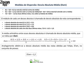Medidas de Dispersão: Desvio Absoluto Médio (Dam)
• 8,5 – 8,0 = 0,5 (a nota 8,5 está 0,5 acima da média)
• 9,5 – 8,0 = 1,5 (a nota 9,5 está 1,5 acima da média) 8,0 – 8,0 = 0,0 (a nota 8,0 coincide com a média)
• 7,0 – 8,0 = - 1,0 (as duas últimas notas, 7,0, estão 1,0 abaixo da média)
O módulo de cada um desses desvios é chamado de desvio absoluto da nota correspondente:
• o desvio absoluto da nota 8,5 é ( 0,5 ) = 0,5;
• o desvio absoluto da nota 9,5 é ( 1,5 ) = 1,5;
• o desvio absoluto da nota 8,0 é ( 0,0 ) = 0,0;
• o desvio absoluto de cada uma das duas últimas notas, 7,0 é ( -1,0 ) = 1,0.
A média aritmética entre esses desvios absolutos é chamada de desvio absoluto médio, que
se indica por Dam:
Analogamente obtém-se o desvio absoluto médio das notas obtidas por Felipe, D’am, no
conjunto de provas:
D’am = 1,2
 
