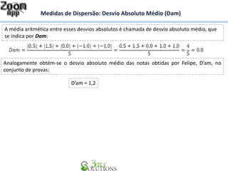 Medidas de Dispersão: Desvio Absoluto Médio (Dam)
A média aritmética entre esses desvios absolutos é chamada de desvio absoluto médio, que
se indica por Dam:
Analogamente obtém-se o desvio absoluto médio das notas obtidas por Felipe, D’am, no
conjunto de provas:
D’am = 1,2
 