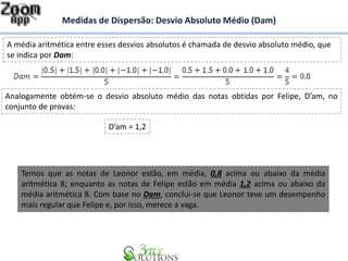 Medidas de Dispersão: Desvio Absoluto Médio (Dam)
A média aritmética entre esses desvios absolutos é chamada de desvio absoluto médio, que
se indica por Dam:
Analogamente obtém-se o desvio absoluto médio das notas obtidas por Felipe, D’am, no
conjunto de provas:
D’am = 1,2
Temos que as notas de Leonor estão, em média, 0,8 acima ou abaixo da média
aritmética 8; enquanto as notas de Felipe estão em média 1,2 acima ou abaixo da
média aritmética 8. Com base no Dam, conclui-se que Leonor teve um desempenho
mais regular que Felipe e, por isso, merece a vaga.
 