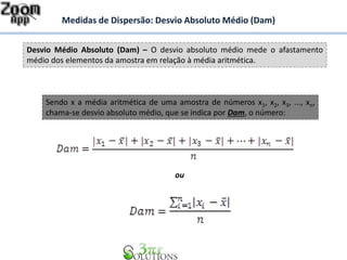 Desvio Médio Absoluto (Dam) – O desvio absoluto médio mede o afastamento
médio dos elementos da amostra em relação à média aritmética.
Medidas de Dispersão: Desvio Absoluto Médio (Dam)
Sendo x a média aritmética de uma amostra de números x1, x2, x3, ..., xn,
chama-se desvio absoluto médio, que se indica por Dam, o número:
ou
 