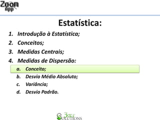 Estatística:
1. Introdução à Estatística;
2. Conceitos;
3. Medidas Centrais;
4. Medidas de Dispersão:
a. Conceito;
b. Desvio Médio Absoluto;
c. Variância;
d. Desvio Padrão.
 