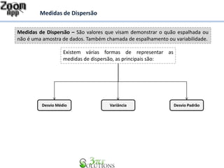 Medidas de Dispersão – São valores que visam demonstrar o quão espalhada ou
não é uma amostra de dados. Também chamada de espalhamento ou variabilidade.
Medidas de Dispersão
Existem várias formas de representar as
medidas de dispersão, as principais são:
Desvio Médio Desvio PadrãoVariância
 