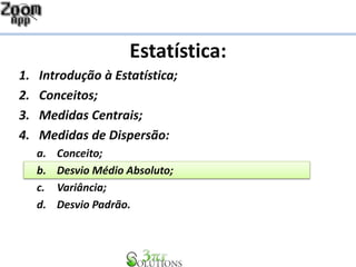 Estatística:
1. Introdução à Estatística;
2. Conceitos;
3. Medidas Centrais;
4. Medidas de Dispersão:
a. Conceito;
b. Desvio Médio Absoluto;
c. Variância;
d. Desvio Padrão.
 