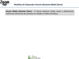 Desvio Médio Absoluto (Dam) – O desvio absoluto médio mede o afastamento
médio dos elementos da amostra em relação à média aritmética.
Medidas de Dispersão: Desvio Absoluto Médio (Dam)
 