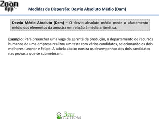 Desvio Médio Absoluto (Dam) – O desvio absoluto médio mede o afastamento
médio dos elementos da amostra em relação à média aritmética.
Medidas de Dispersão: Desvio Absoluto Médio (Dam)
Exemplo: Para preencher uma vaga de gerente de produção, o departamento de recursos
humanos de uma empresa realizou um teste com vários candidatos, selecionando os dois
melhores: Leonor e Felipe. A tabela abaixo mostra os desempenhos dos dois candidatos
nas provas a que se submeteram:
 