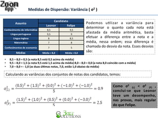 Medidas 
de 
Dispersão: 
Variância 
( 
σ2 
) 
Candidato 
Assunto Podemos 
Leonor Felipe 
Conhecimento 
de 
informática 8,5 9,5 
Língua 
portuguesa 9,5 9 
Língua 
inglesa 8 8,5 
Matemática 7 8 
Conhecimentos 
de 
economia 7 5 
Médias Média 
= 
8,0 Média 
= 
8,0 
u7lizar 
a 
variância 
para 
determinar 
o 
quanto 
cada 
nota 
está 
afastada 
da 
média 
aritmé7ca, 
basta 
efetuar 
a 
diferença 
entre 
a 
nota 
e 
a 
média, 
nessa 
ordem; 
essa 
diferença 
é 
chamada 
do 
desvio 
da 
nota. 
Esses 
desvios 
são: 
• 8,5 
– 
8,0 
= 
0,5 
(a 
nota 
8,5 
está 
0,5 
acima 
da 
média) 
• 9,5 
– 
8,0 
= 
1,5 
(a 
nota 
9,5 
está 
1,5 
acima 
da 
média) 
8,0 
– 
8,0 
= 
0,0 
(a 
nota 
8,0 
coincide 
com 
a 
média) 
• 7,0 
– 
8,0 
= 
-­‐ 
1,0 
(as 
duas 
úl&mas 
notas, 
7,0, 
estão 
1,0 
abaixo 
da 
média) 
Calculando 
as 
variâncias 
dos 
conjuntos 
de 
notas 
dos 
candidatos, 
temos: 
Como 
σ2 
(L) 
< 
σ2 
(F) 
, 
conclui-­‐se 
que 
Leonor 
teve 
um 
desempenho, 
nas 
provas, 
mais 
regular 
do 
que 
Felipe. 
 