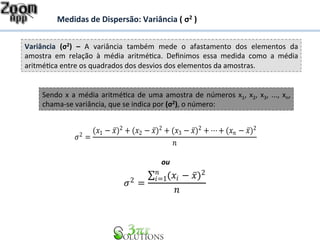 Medidas 
de 
Dispersão: 
Variância 
( 
σ2 
) 
Sendo 
x 
a 
média 
aritmé7ca 
de 
uma 
amostra 
de 
números 
x1, 
x2, 
x3, 
..., 
xn, 
chama-­‐se 
variância, 
que 
se 
indica 
por 
(σ2), 
o 
número: 
ou 
Variância 
(σ2) 
– 
A 
variância 
também 
mede 
o 
afastamento 
dos 
elementos 
da 
amostra 
em 
relação 
à 
média 
aritmé7ca. 
Definimos 
essa 
medida 
como 
a 
média 
aritmé7ca 
entre 
os 
quadrados 
dos 
desvios 
dos 
elementos 
da 
amostras. 
휎2 = 
(푥1 − 푥̅)2 + (푥2 − 푥̅)2 + (푥3 − 푥̅)2 +⋯+ (푥푛 − 푥̅)2 
푛 
휎2 = 
Σ (푥푖 − 푥̅)2 푛푖 
=1 
푛 
 