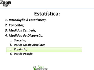 Esta%s&ca: 
1. Introdução 
à 
Esta1s2ca; 
2. Conceitos; 
3. Medidas 
Centrais; 
4. Medidas 
de 
Dispersão: 
a. Conceito; 
b. Desvio 
Médio 
Absoluto; 
c. Variância; 
d. Desvio 
Padrão. 
 