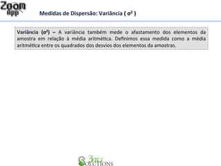 Medidas 
de 
Dispersão: 
Variância 
( 
σ2 
) 
Variância 
(σ2) 
– 
A 
variância 
também 
mede 
o 
afastamento 
dos 
elementos 
da 
amostra 
em 
relação 
à 
média 
aritmé7ca. 
Definimos 
essa 
medida 
como 
a 
média 
aritmé7ca 
entre 
os 
quadrados 
dos 
desvios 
dos 
elementos 
da 
amostras. 
 