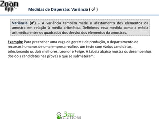 Medidas 
de 
Dispersão: 
Variância 
( 
σ2 
) 
Variância 
(σ2) 
– 
A 
variância 
também 
mede 
o 
afastamento 
dos 
elementos 
da 
amostra 
em 
relação 
à 
média 
aritmé7ca. 
Definimos 
essa 
medida 
como 
a 
média 
aritmé7ca 
entre 
os 
quadrados 
dos 
desvios 
dos 
elementos 
da 
amostras. 
Exemplo: 
Para 
preencher 
uma 
vaga 
de 
gerente 
de 
produção, 
o 
departamento 
de 
recursos 
humanos 
de 
uma 
empresa 
realizou 
um 
teste 
com 
vários 
candidatos, 
selecionando 
os 
dois 
melhores: 
Leonor 
e 
Felipe. 
A 
tabela 
abaixo 
mostra 
os 
desempenhos 
dos 
dois 
candidatos 
nas 
provas 
a 
que 
se 
submeteram: 
 