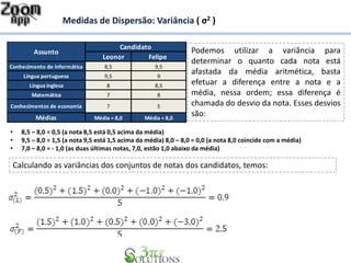 Medidas de Dispersão: Variância ( σ2 )
Leonor Felipe
Conhecimento de informática 8,5 9,5
Língua portuguesa 9,5 9
Língua inglesa 8 8,5
Matemática 7 8
Conhecimentos de economia 7 5
Médias Média = 8,0 Média = 8,0
Candidato
Assunto Podemos utilizar a variância para
determinar o quanto cada nota está
afastada da média aritmética, basta
efetuar a diferença entre a nota e a
média, nessa ordem; essa diferença é
chamada do desvio da nota. Esses desvios
são:
• 8,5 – 8,0 = 0,5 (a nota 8,5 está 0,5 acima da média)
• 9,5 – 8,0 = 1,5 (a nota 9,5 está 1,5 acima da média) 8,0 – 8,0 = 0,0 (a nota 8,0 coincide com a média)
• 7,0 – 8,0 = - 1,0 (as duas últimas notas, 7,0, estão 1,0 abaixo da média)
Calculando as variâncias dos conjuntos de notas dos candidatos, temos:
 