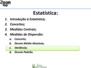 Estatística:
1. Introdução à Estatística;
2. Conceitos;
3. Medidas Centrais;
4. Medidas de Dispersão:
a. Conceito;
b. Desvio Médio Absoluto;
c. Variância;
d. Desvio Padrão.
 