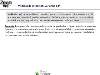 Variância (σ2) – A variância também mede o afastamento dos elementos da
amostra em relação à média aritmética. Definimos essa medida como a média
aritmética entre os quadrados dos desvios dos elementos da amostras.
Medidas de Dispersão: Variância ( σ2 )
Exemplo: Para preencher uma vaga de gerente de produção, o departamento de recursos
humanos de uma empresa realizou um teste com vários candidatos, selecionando os dois
melhores: Leonor e Felipe. A tabela abaixo mostra os desempenhos dos dois candidatos
nas provas a que se submeteram:
 