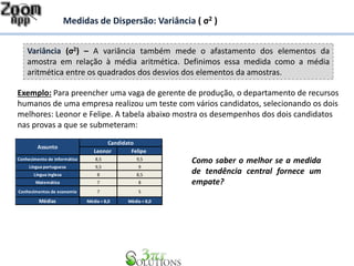 Variância (σ2) – A variância também mede o afastamento dos elementos da
amostra em relação à média aritmética. Definimos essa medida como a média
aritmética entre os quadrados dos desvios dos elementos da amostras.
Medidas de Dispersão: Variância ( σ2 )
Leonor Felipe
Conhecimento de informática 8,5 9,5
Língua portuguesa 9,5 9
Língua inglesa 8 8,5
Matemática 7 8
Conhecimentos de economia 7 5
Médias Média = 8,0 Média = 8,0
Candidato
Assunto
Exemplo: Para preencher uma vaga de gerente de produção, o departamento de recursos
humanos de uma empresa realizou um teste com vários candidatos, selecionando os dois
melhores: Leonor e Felipe. A tabela abaixo mostra os desempenhos dos dois candidatos
nas provas a que se submeteram:
Como saber o melhor se a medida
de tendência central fornece um
empate?
 