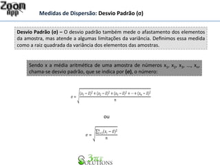 Medidas 
de 
Dispersão: 
Desvio 
Padrão 
(σ) 
Desvio 
Padrão 
(σ) 
– 
O 
desvio 
padrão 
também 
mede 
o 
afastamento 
dos 
elementos 
da 
amostra, 
mas 
atende 
a 
algumas 
limitações 
da 
variância. 
Definimos 
essa 
medida 
como 
a 
raiz 
quadrada 
da 
variância 
dos 
elementos 
das 
amostras. 
Sendo 
x 
a 
média 
aritméHca 
de 
uma 
amostra 
de 
números 
x1, 
x2, 
x3, 
..., 
xn, 
chama-­‐se 
desvio 
padrão, 
que 
se 
indica 
por 
(σ), 
o 
número: 
휎 = #(푥1 − 푥̅)2 + (푥2 − 푥̅)2 + (푥3 − 푥̅)2 +⋯+ (푥푛 − 푥̅)2 
푛 
ou 
Σ (푥푖 − 푥̅)2 푛푖 
=1 
휎 = # 
푛 
 